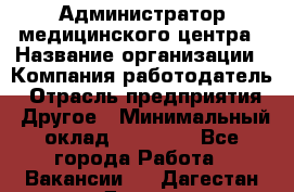 Администратор медицинского центра › Название организации ­ Компания-работодатель › Отрасль предприятия ­ Другое › Минимальный оклад ­ 28 000 - Все города Работа » Вакансии   . Дагестан респ.,Дагестанские Огни г.